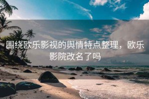 围绕欧乐影视的舆情特点整理，欧乐影院改名了吗