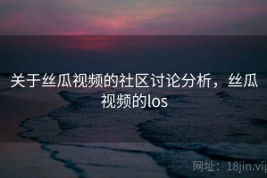 关于丝瓜视频的社区讨论分析，丝瓜视频的los