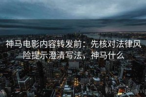 神马电影内容转发前：先核对法律风险提示澄清写法，神马什么