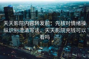 天天影院内容转发前：先核对情绪操纵识别澄清写法，天天影院充钱可以看吗