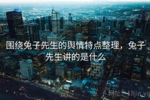 围绕兔子先生的舆情特点整理，兔子先生讲的是什么