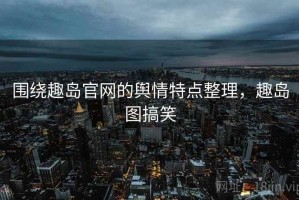 围绕趣岛官网的舆情特点整理，趣岛图搞笑