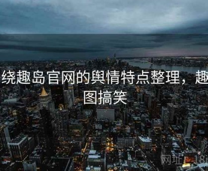 围绕趣岛官网的舆情特点整理，趣岛图搞笑