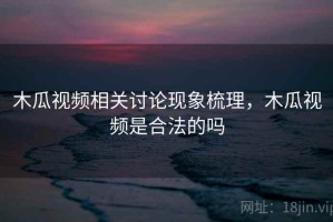 木瓜视频相关讨论现象梳理，木瓜视频是合法的吗