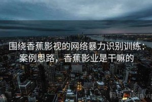 围绕香蕉影视的网络暴力识别训练：案例思路，香蕉影业是干嘛的