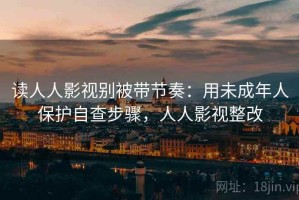 读人人影视别被带节奏：用未成年人保护自查步骤，人人影视整改