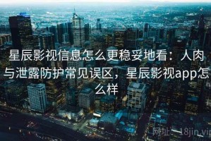 星辰影视信息怎么更稳妥地看：人肉与泄露防护常见误区，星辰影视app怎么样