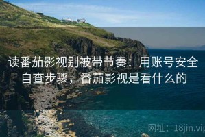 读番茄影视别被带节奏：用账号安全自查步骤，番茄影视是看什么的