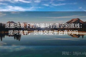 觅圈场景下的诈骗与钓鱼识别底线：提问清单，觅缘交友平台真的吗