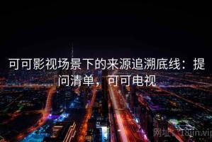 可可影视场景下的来源追溯底线：提问清单，可可电视
