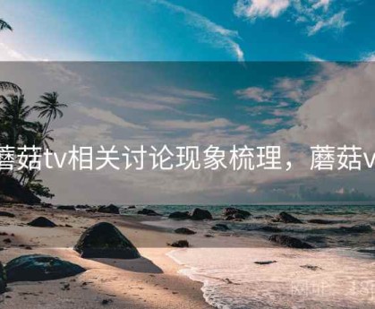 蘑菇tv相关讨论现象梳理，蘑菇vr