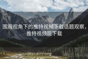 围观视角下的推特视频下载话题观察，推特视频现下载