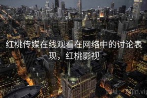 红桃传媒在线观看在网络中的讨论表现，红桃影视