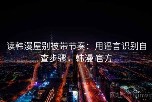 读韩漫屋别被带节奏：用谣言识别自查步骤，韩漫 官方