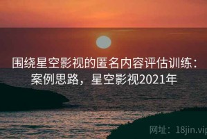 围绕星空影视的匿名内容评估训练：案例思路，星空影视2021年