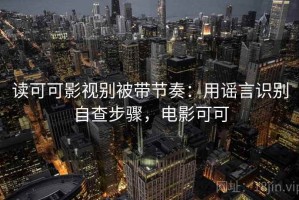 读可可影视别被带节奏：用谣言识别自查步骤，电影可可