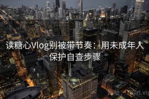 读糖心Vlog别被带节奏：用未成年人保护自查步骤