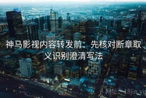 神马影视内容转发前：先核对断章取义识别澄清写法