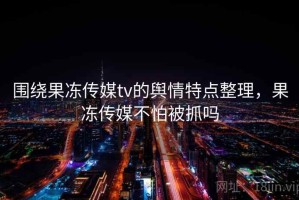 围绕果冻传媒tv的舆情特点整理，果冻传媒不怕被抓吗