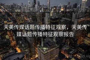 天美传媒话题传播特征观察，天美传媒话题传播特征观察报告