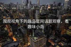 围观视角下的趣岛官网话题观察，看趣味小岛