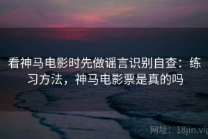 看神马电影时先做谣言识别自查：练习方法，神马电影票是真的吗