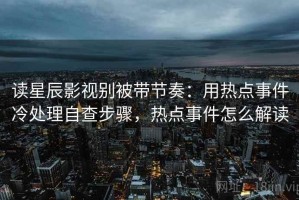 读星辰影视别被带节奏：用热点事件冷处理自查步骤，热点事件怎么解读