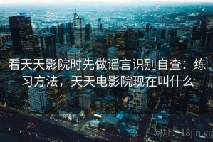 看天天影院时先做谣言识别自查：练习方法，天天电影院现在叫什么