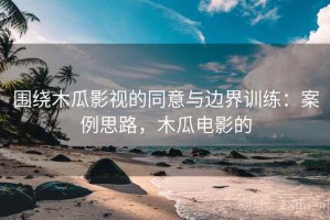 围绕木瓜影视的同意与边界训练：案例思路，木瓜电影的