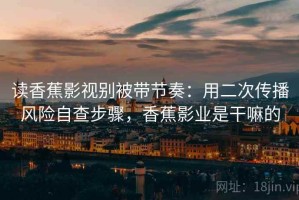 读香蕉影视别被带节奏：用二次传播风险自查步骤，香蕉影业是干嘛的