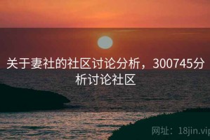 关于妻社的社区讨论分析，300745分析讨论社区