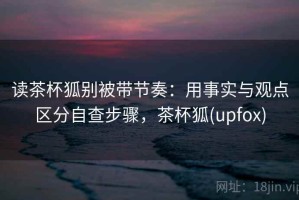 读茶杯狐别被带节奏：用事实与观点区分自查步骤，茶杯狐(upfox)