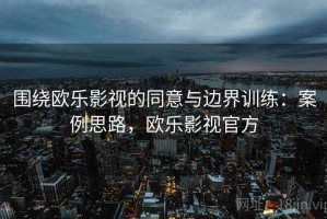 围绕欧乐影视的同意与边界训练：案例思路，欧乐影视官方