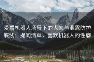 爱看机器人场景下的人肉与泄露防护底线：提问清单，喜欢机器人的性癖
