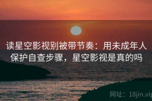 读星空影视别被带节奏：用未成年人保护自查步骤，星空影视是真的吗
