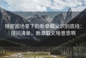 微密圈场景下的断章取义识别底线：提问清单，断章取义啥意思啊