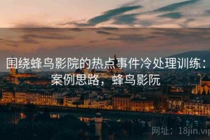 围绕蜂鸟影院的热点事件冷处理训练：案例思路，蜂鸟影阮