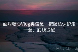 面对糖心Vlog类信息，按隐私保护走一遍：底线提醒