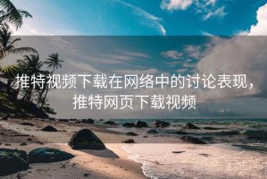 推特视频下载在网络中的讨论表现，推特网页下载视频