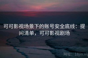 可可影视场景下的账号安全底线：提问清单，可可影视剧场