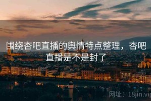 围绕杏吧直播的舆情特点整理，杏吧直播是不是封了