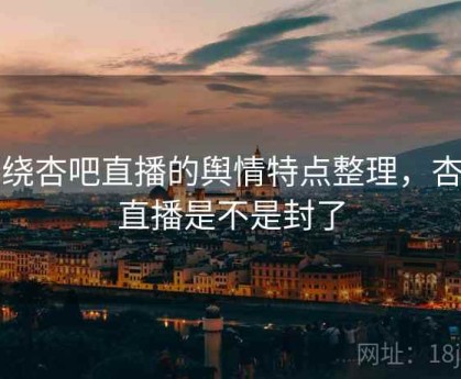 围绕杏吧直播的舆情特点整理，杏吧直播是不是封了