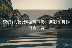 读糖心Vlog别被带节奏：用截图真伪自查步骤