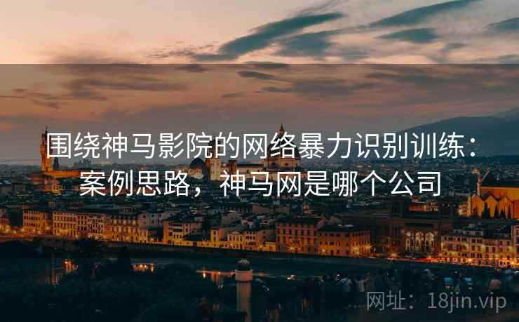 围绕神马影院的网络暴力识别训练：案例思路，神马网是哪个公司