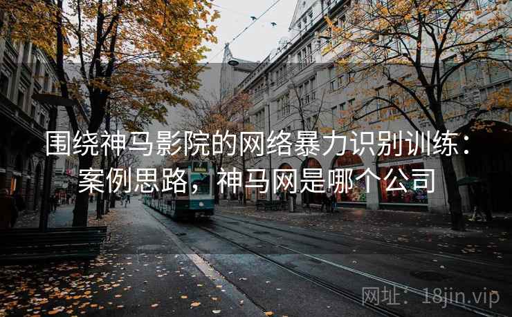 围绕神马影院的网络暴力识别训练：案例思路，神马网是哪个公司