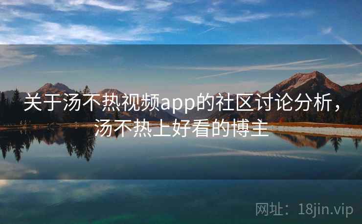 关于汤不热视频app的社区讨论分析，汤不热上好看的博主