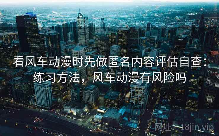 看风车动漫时先做匿名内容评估自查:练习方法,风车动漫有风险吗 看风车动漫时先做匿名内容评估自查:练习方法,风车动漫有风险吗