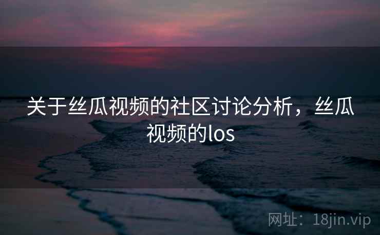 关于丝瓜视频的社区讨论分析，丝瓜视频的los