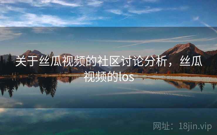 关于丝瓜视频的社区讨论分析，丝瓜视频的los