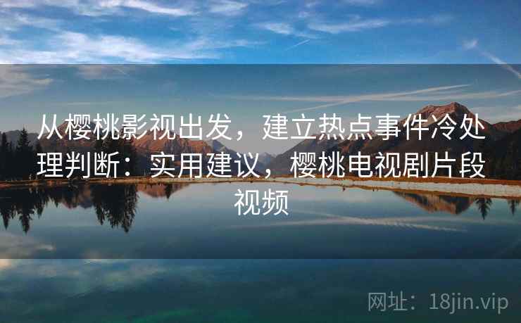 从樱桃影视出发，建立热点事件冷处理判断：实用建议，樱桃电视剧片段视频